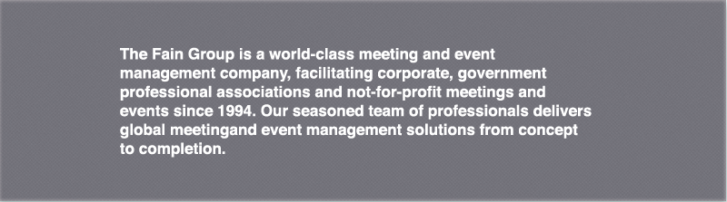 The Fain Group is a world-class meeting and event management company, facilitating corporate, government and not-for-profit meetings and events since 1994. Our seasoned team of professionals delivers global meeting and event management solutions from concept to completion.