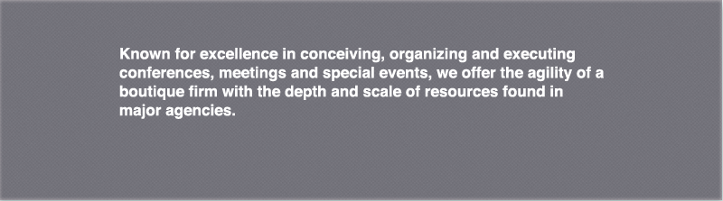 Known for excellence in conceiving, organizing and executing conferences, meetings and special events, we offer the agility of a boutique firm with the depth and scale of resources found in major agencies.