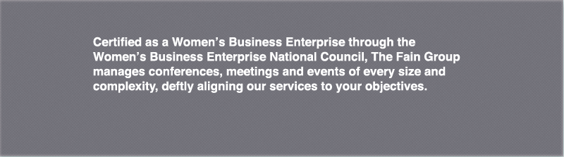 Certified as a Women's Business Enterprise through the Women's Business Enterprise National Council, The Fain Group manages conferences, meetings and events of every size and complexity, deftly aligning our services to your objectives.