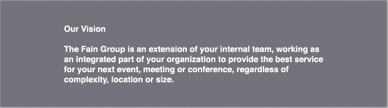 The Fain Group is an extension of your internal team, working as an integrated part of your organization to provide the best service for your next event, meeting or conference, regardless of complexity, location or size.